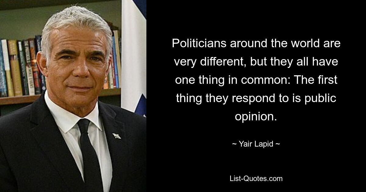 Politicians around the world are very different, but they all have one thing in common: The first thing they respond to is public opinion. — © Yair Lapid