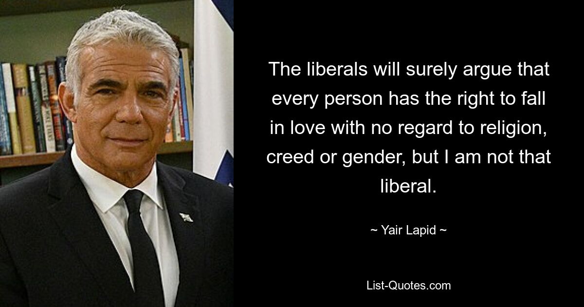 The liberals will surely argue that every person has the right to fall in love with no regard to religion, creed or gender, but I am not that liberal. — © Yair Lapid