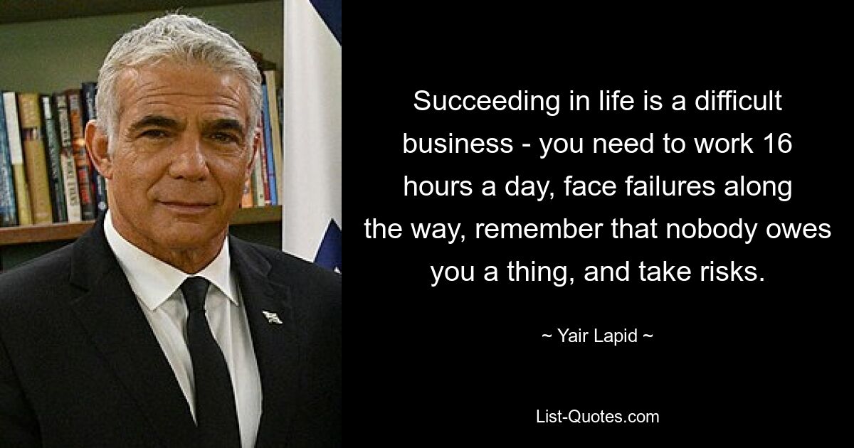 Succeeding in life is a difficult business - you need to work 16 hours a day, face failures along the way, remember that nobody owes you a thing, and take risks. — © Yair Lapid