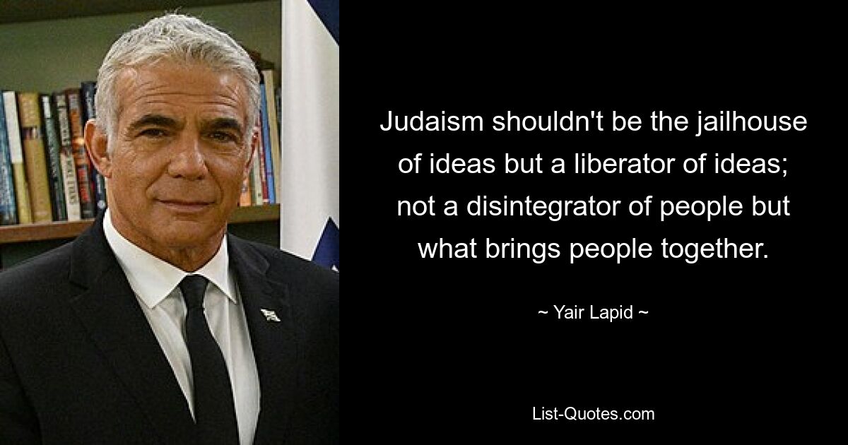 Judaism shouldn't be the jailhouse of ideas but a liberator of ideas; not a disintegrator of people but what brings people together. — © Yair Lapid