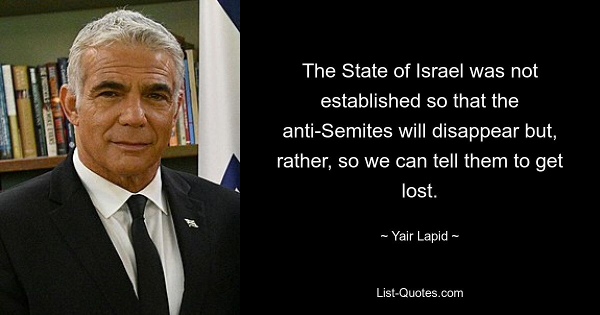 The State of Israel was not established so that the anti-Semites will disappear but, rather, so we can tell them to get lost. — © Yair Lapid