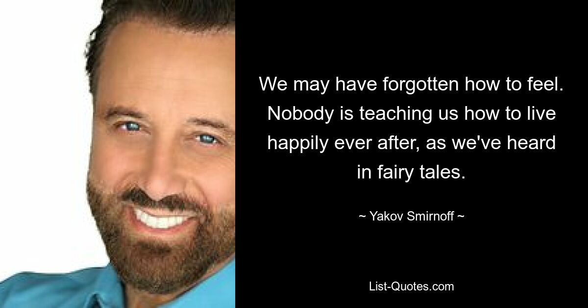 We may have forgotten how to feel. Nobody is teaching us how to live happily ever after, as we've heard in fairy tales. — © Yakov Smirnoff