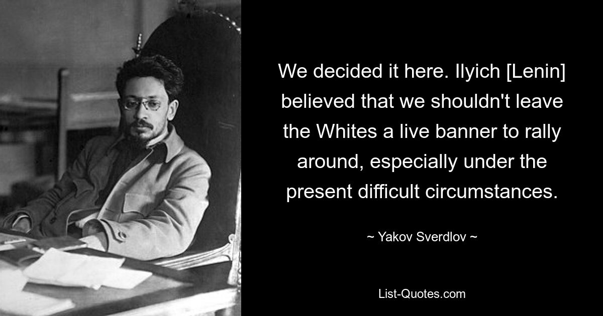 We decided it here. Ilyich [Lenin] believed that we shouldn't leave the Whites a live banner to rally around, especially under the present difficult circumstances. — © Yakov Sverdlov