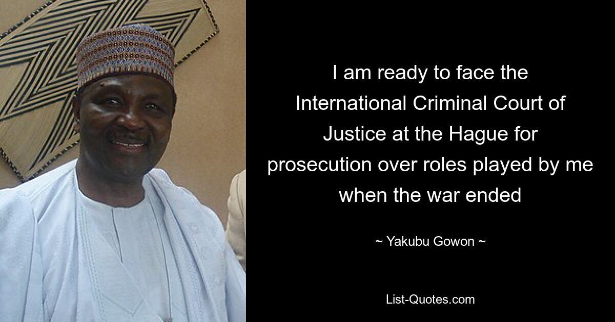 I am ready to face the International Criminal Court of Justice at the Hague for prosecution over roles played by me when the war ended — © Yakubu Gowon