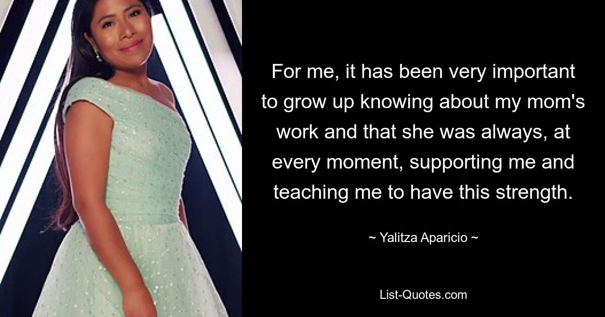 For me, it has been very important to grow up knowing about my mom's work and that she was always, at every moment, supporting me and teaching me to have this strength. — © Yalitza Aparicio