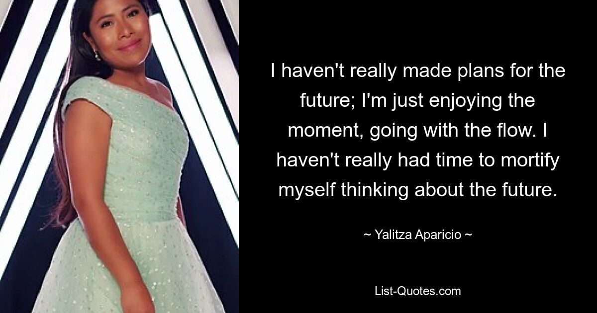 I haven't really made plans for the future; I'm just enjoying the moment, going with the flow. I haven't really had time to mortify myself thinking about the future. — © Yalitza Aparicio