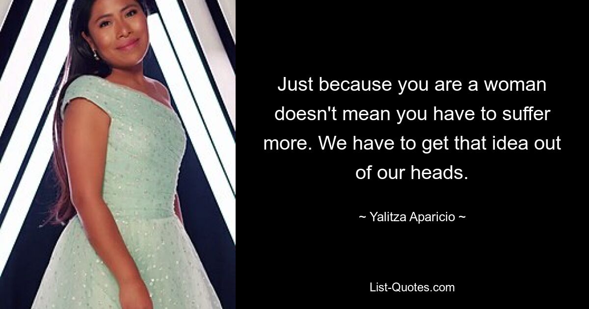 Just because you are a woman doesn't mean you have to suffer more. We have to get that idea out of our heads. — © Yalitza Aparicio