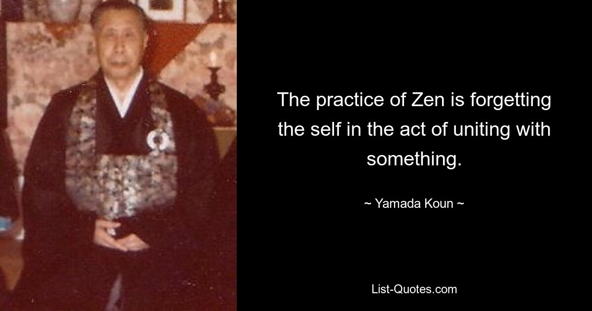 The practice of Zen is forgetting the self in the act of uniting with something. — © Yamada Koun