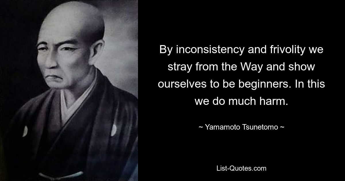 By inconsistency and frivolity we stray from the Way and show ourselves to be beginners. In this we do much harm. — © Yamamoto Tsunetomo