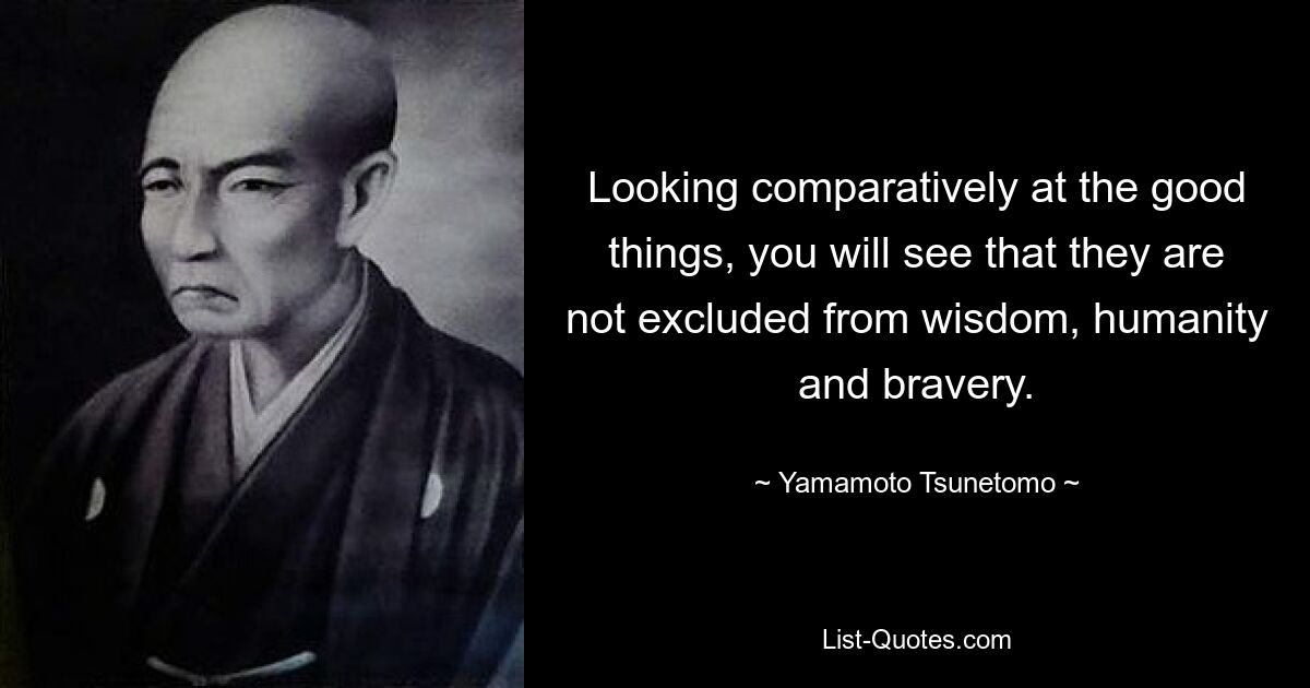 Looking comparatively at the good things, you will see that they are not excluded from wisdom, humanity and bravery. — © Yamamoto Tsunetomo