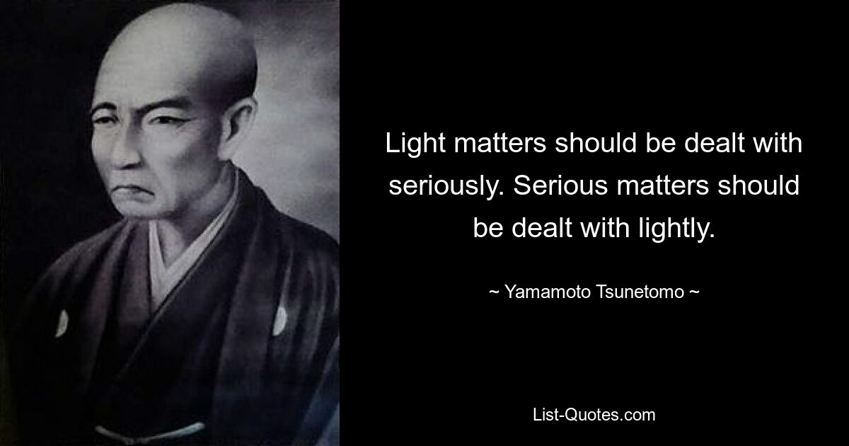 Light matters should be dealt with seriously. Serious matters should be dealt with lightly. — © Yamamoto Tsunetomo