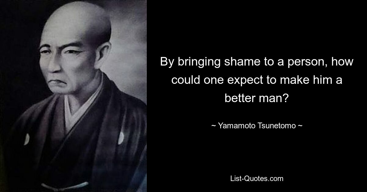 By bringing shame to a person, how could one expect to make him a better man? — © Yamamoto Tsunetomo