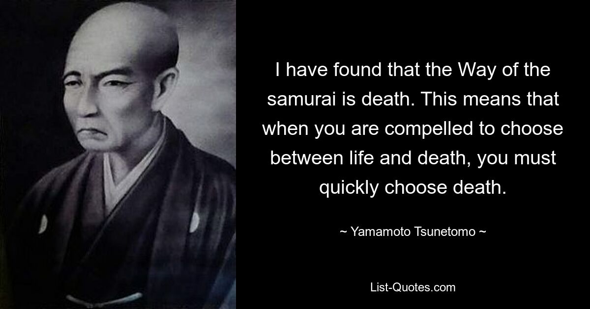 I have found that the Way of the samurai is death. This means that when you are compelled to choose between life and death, you must quickly choose death. — © Yamamoto Tsunetomo