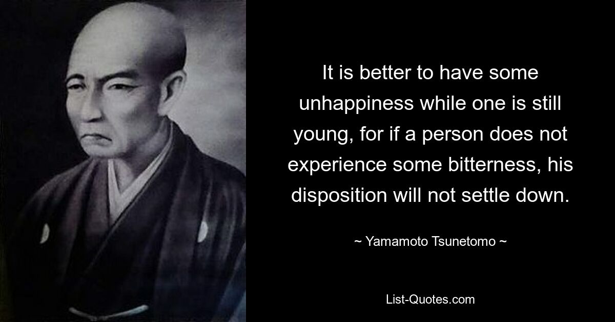 It is better to have some unhappiness while one is still young, for if a person does not experience some bitterness, his disposition will not settle down. — © Yamamoto Tsunetomo