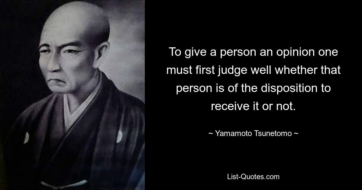 To give a person an opinion one must first judge well whether that person is of the disposition to receive it or not. — © Yamamoto Tsunetomo