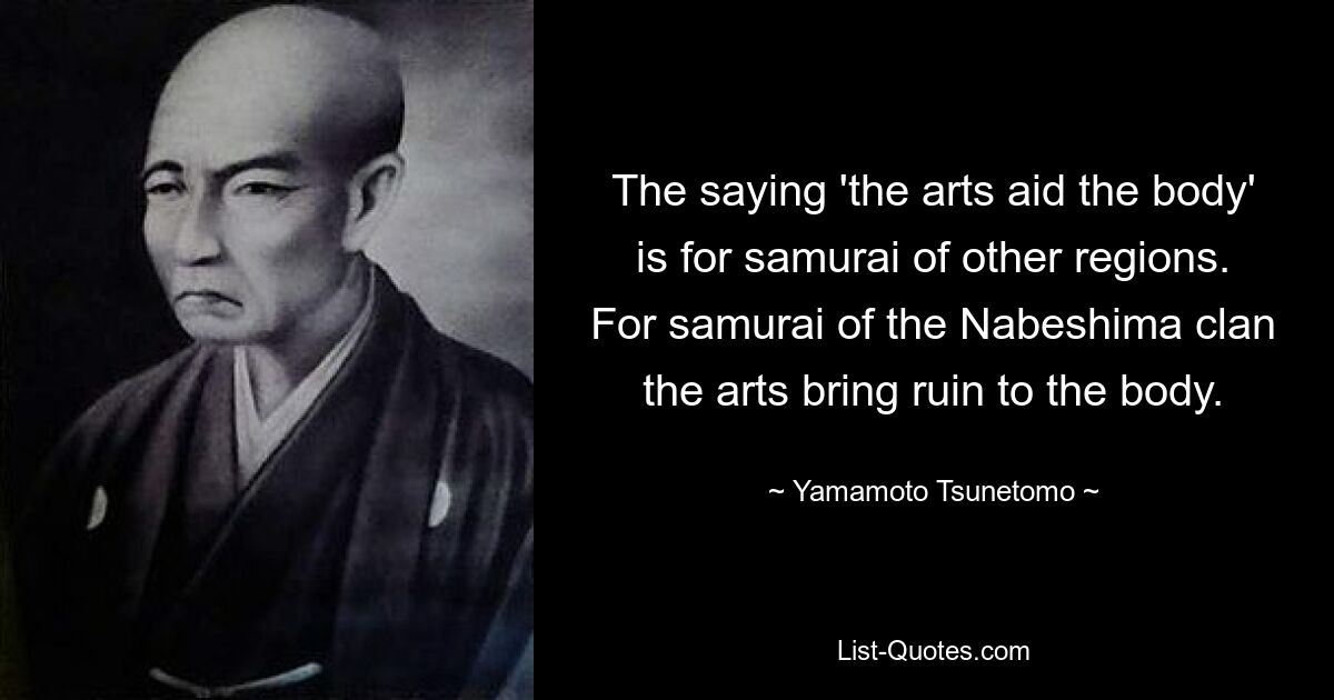 The saying 'the arts aid the body' is for samurai of other regions. For samurai of the Nabeshima clan the arts bring ruin to the body. — © Yamamoto Tsunetomo