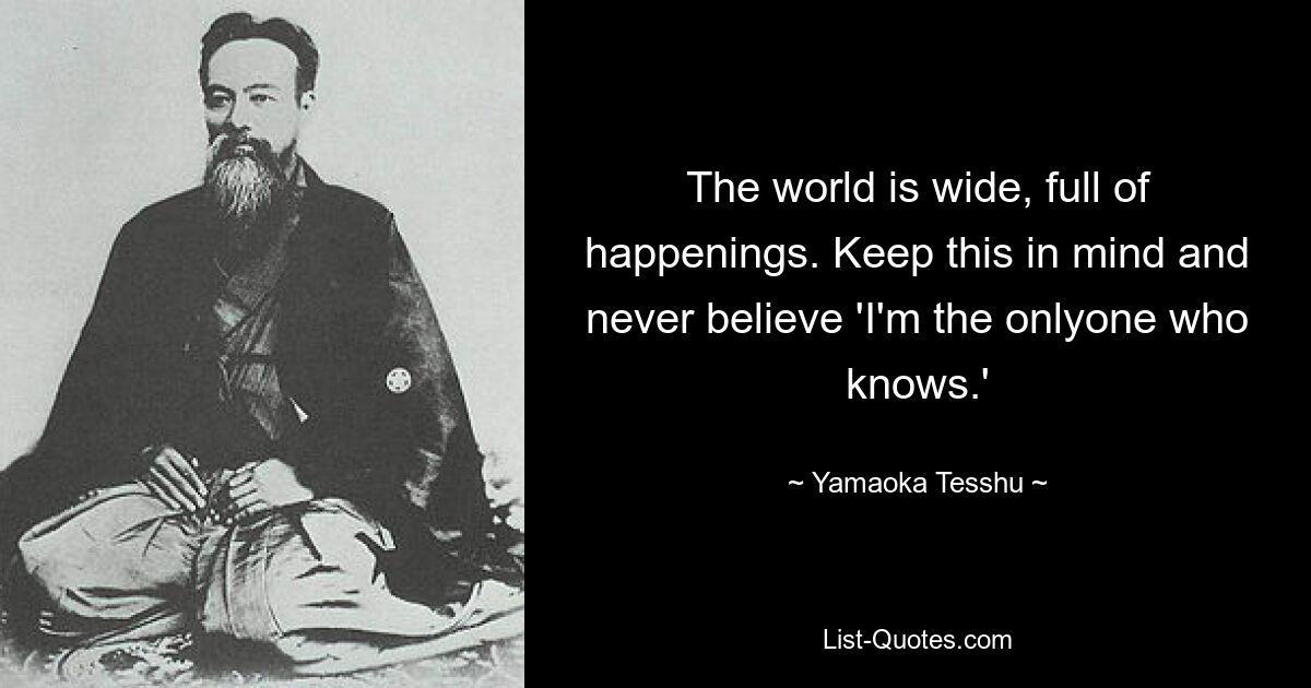 The world is wide, full of happenings. Keep this in mind and never believe 'I'm the onlyone who knows.' — © Yamaoka Tesshu