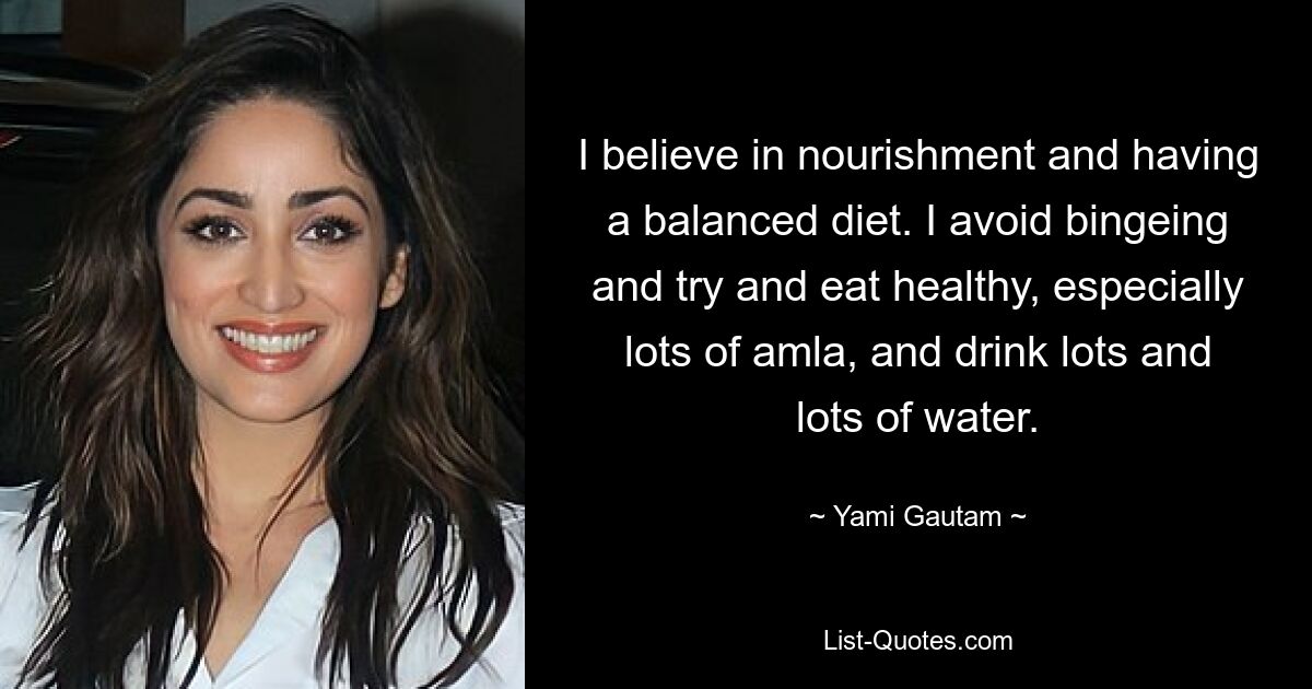 I believe in nourishment and having a balanced diet. I avoid bingeing and try and eat healthy, especially lots of amla, and drink lots and lots of water. — © Yami Gautam