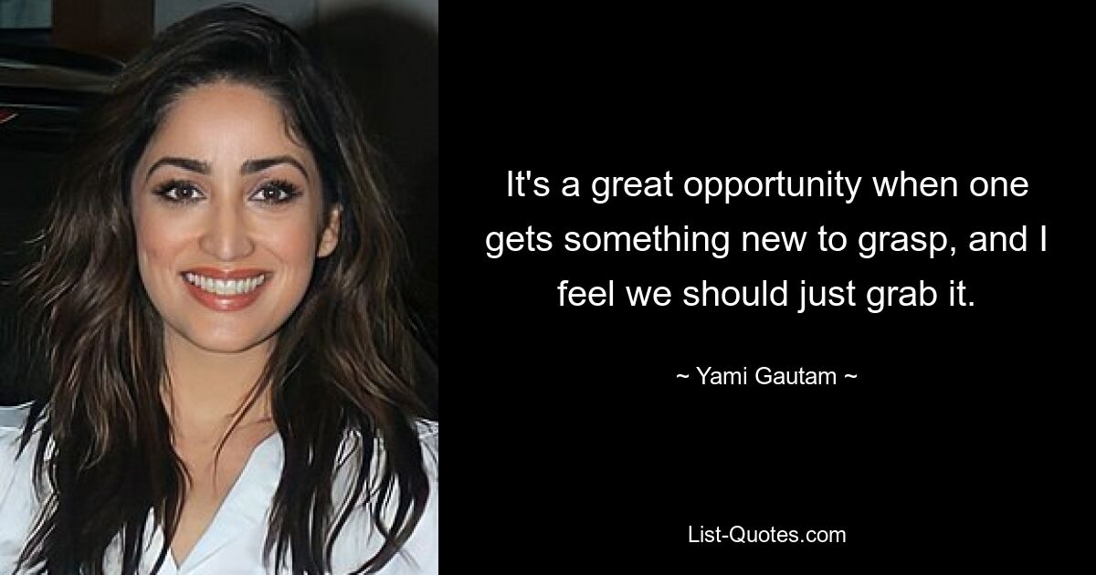 It's a great opportunity when one gets something new to grasp, and I feel we should just grab it. — © Yami Gautam