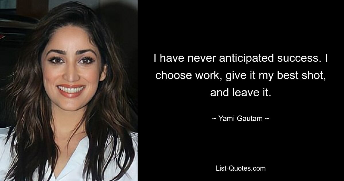 I have never anticipated success. I choose work, give it my best shot, and leave it. — © Yami Gautam