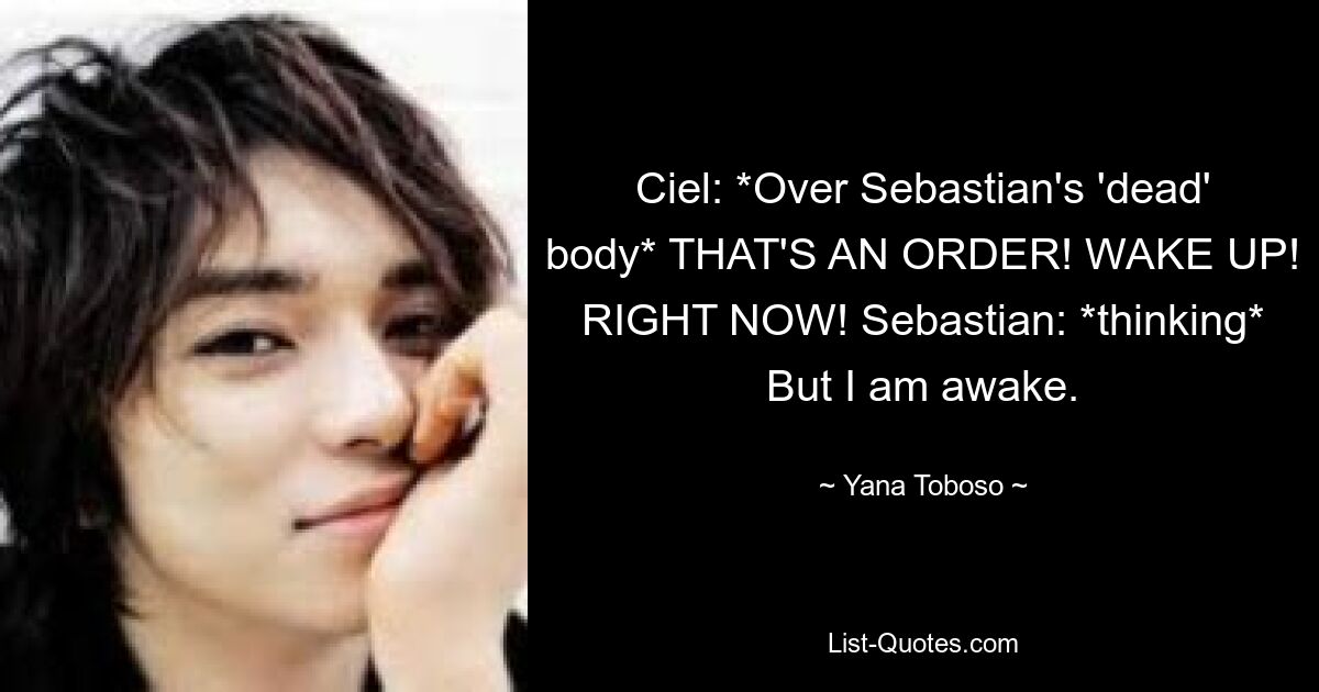 Ciel: *Over Sebastian's 'dead' body* THAT'S AN ORDER! WAKE UP! RIGHT NOW! Sebastian: *thinking* But I am awake. — © Yana Toboso