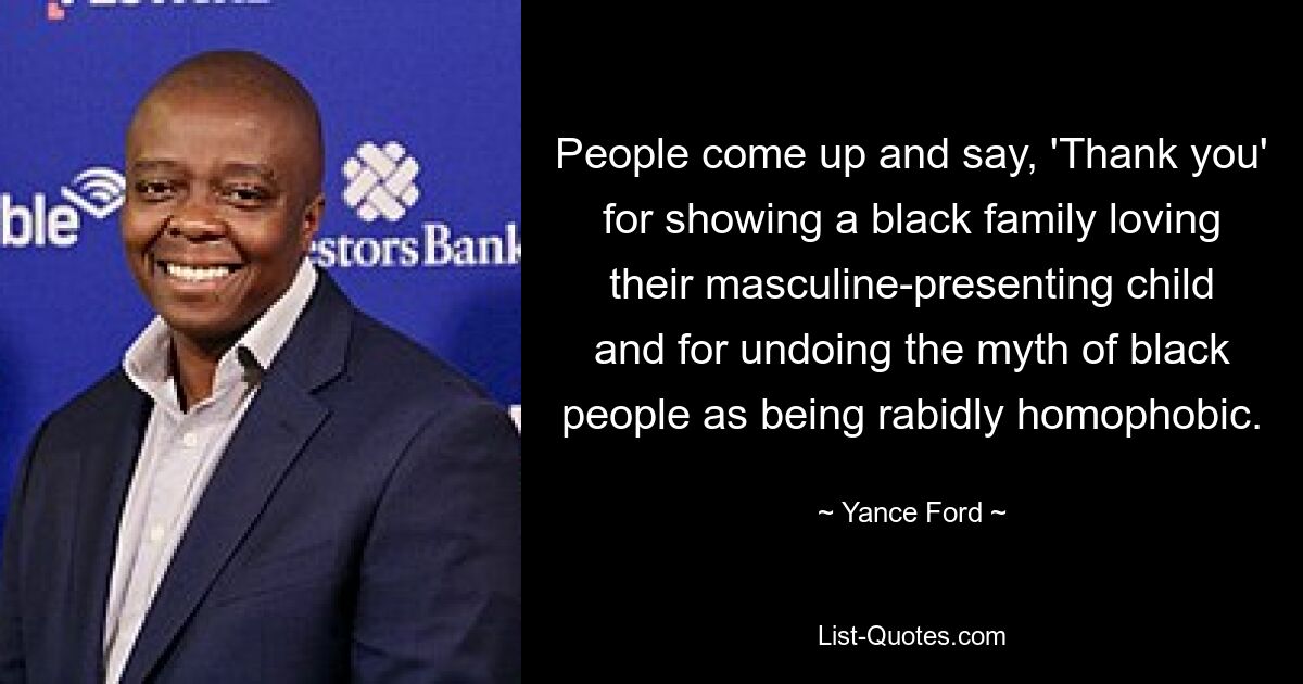 People come up and say, 'Thank you' for showing a black family loving their masculine-presenting child and for undoing the myth of black people as being rabidly homophobic. — © Yance Ford