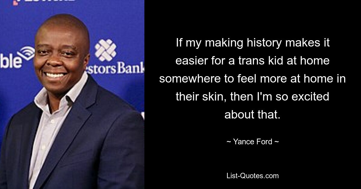 If my making history makes it easier for a trans kid at home somewhere to feel more at home in their skin, then I'm so excited about that. — © Yance Ford