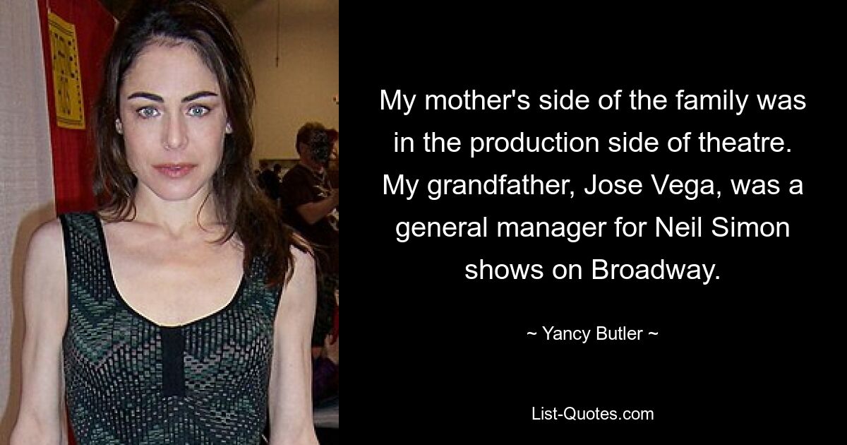 My mother's side of the family was in the production side of theatre. My grandfather, Jose Vega, was a general manager for Neil Simon shows on Broadway. — © Yancy Butler