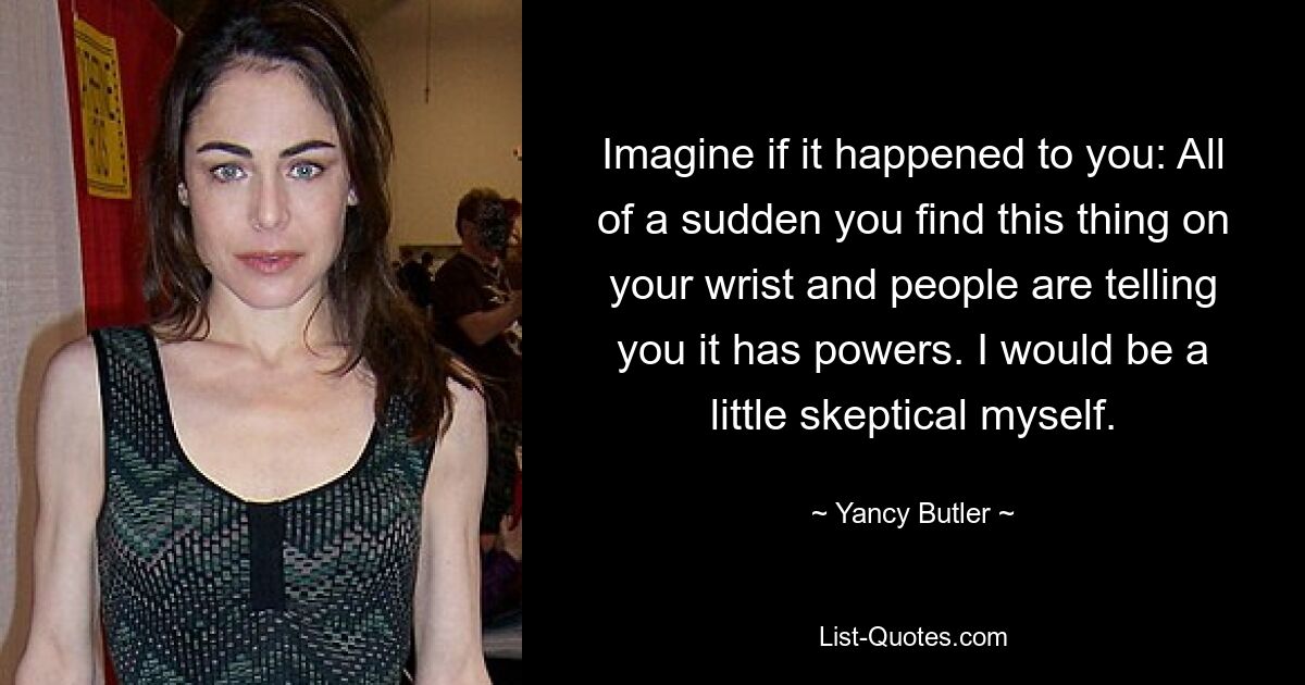 Imagine if it happened to you: All of a sudden you find this thing on your wrist and people are telling you it has powers. I would be a little skeptical myself. — © Yancy Butler