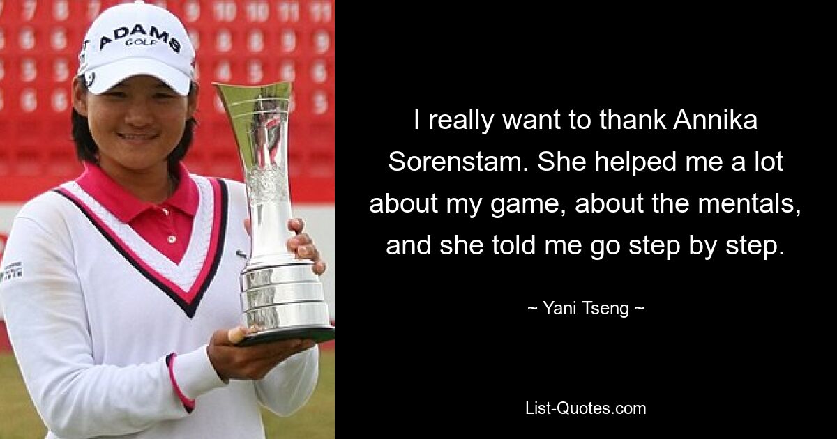 I really want to thank Annika Sorenstam. She helped me a lot about my game, about the mentals, and she told me go step by step. — © Yani Tseng