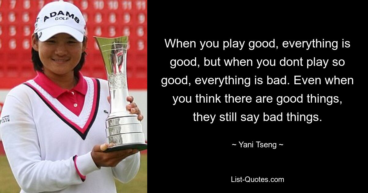 When you play good, everything is good, but when you dont play so good, everything is bad. Even when you think there are good things, they still say bad things. — © Yani Tseng