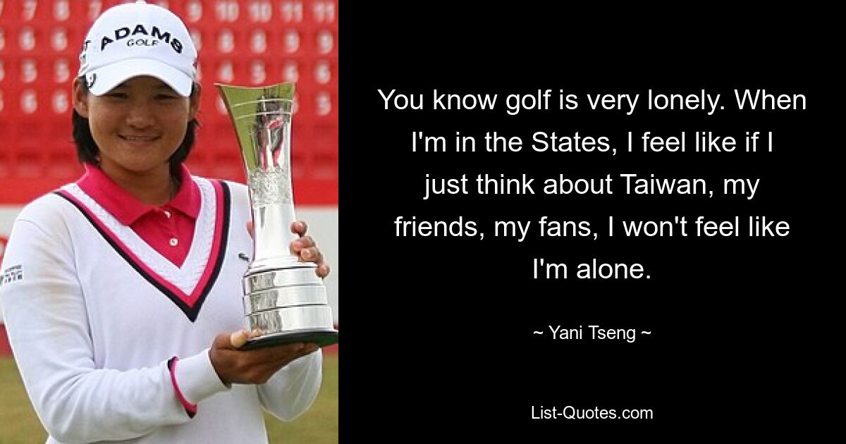 You know golf is very lonely. When I'm in the States, I feel like if I just think about Taiwan, my friends, my fans, I won't feel like I'm alone. — © Yani Tseng