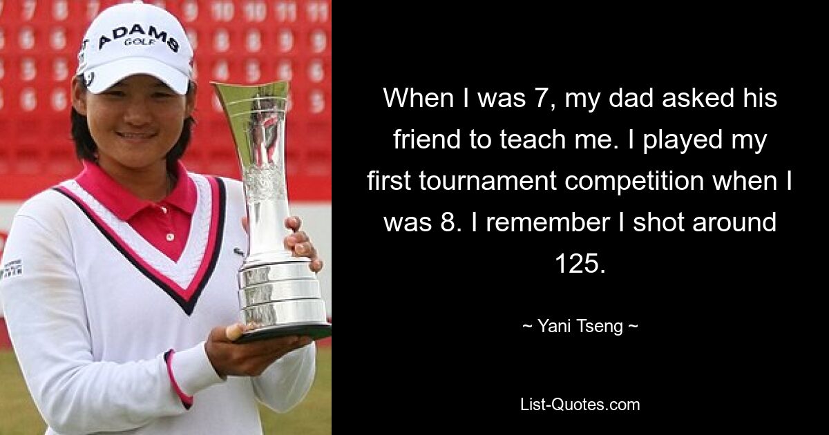 When I was 7, my dad asked his friend to teach me. I played my first tournament competition when I was 8. I remember I shot around 125. — © Yani Tseng