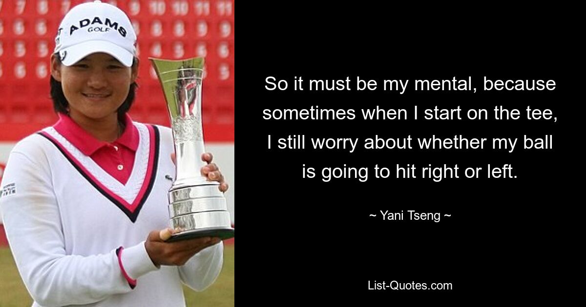 So it must be my mental, because sometimes when I start on the tee, I still worry about whether my ball is going to hit right or left. — © Yani Tseng