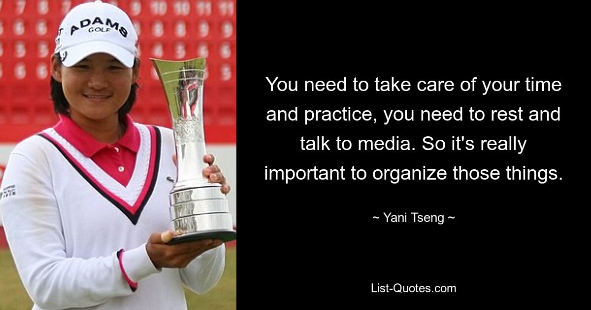 You need to take care of your time and practice, you need to rest and talk to media. So it's really important to organize those things. — © Yani Tseng