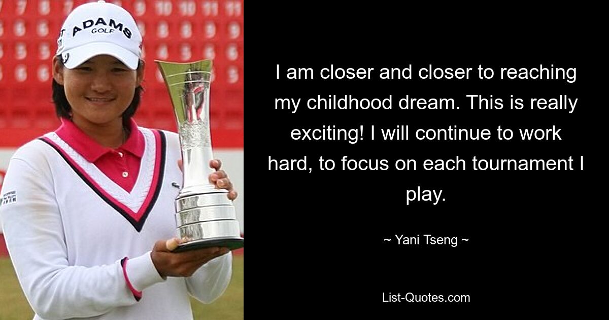 I am closer and closer to reaching my childhood dream. This is really exciting! I will continue to work hard, to focus on each tournament I play. — © Yani Tseng