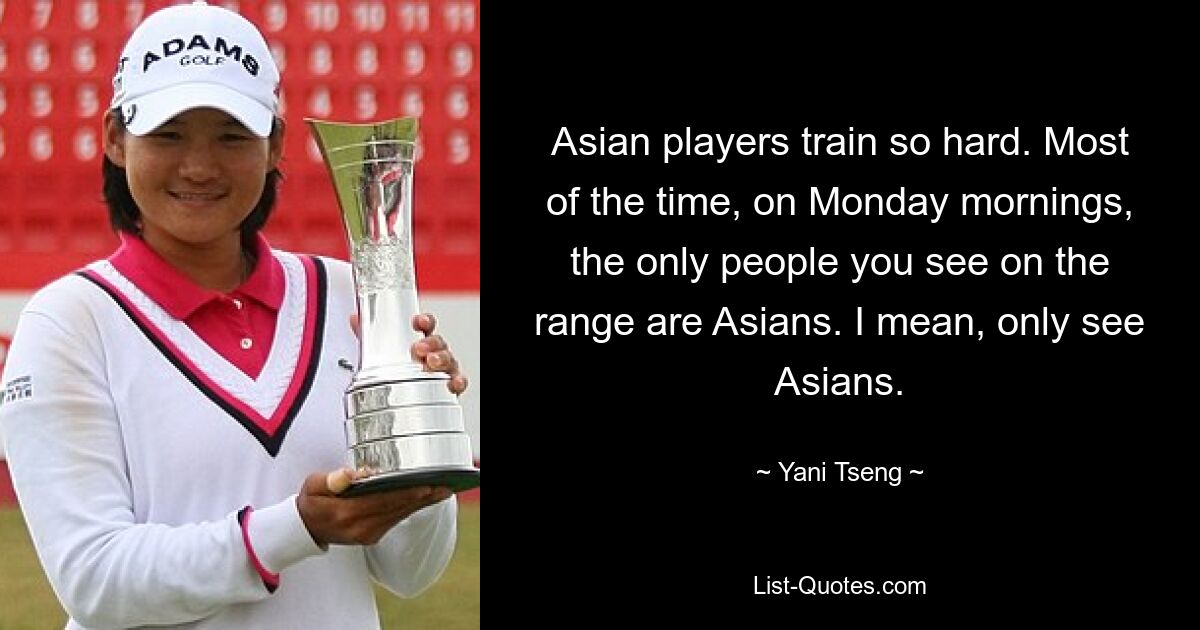 Asian players train so hard. Most of the time, on Monday mornings, the only people you see on the range are Asians. I mean, only see Asians. — © Yani Tseng