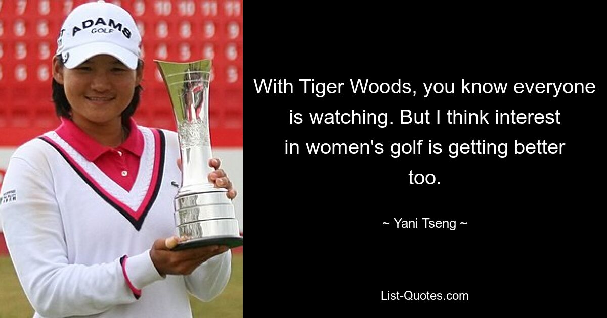 With Tiger Woods, you know everyone is watching. But I think interest in women's golf is getting better too. — © Yani Tseng