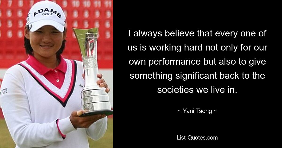 I always believe that every one of us is working hard not only for our own performance but also to give something significant back to the societies we live in. — © Yani Tseng