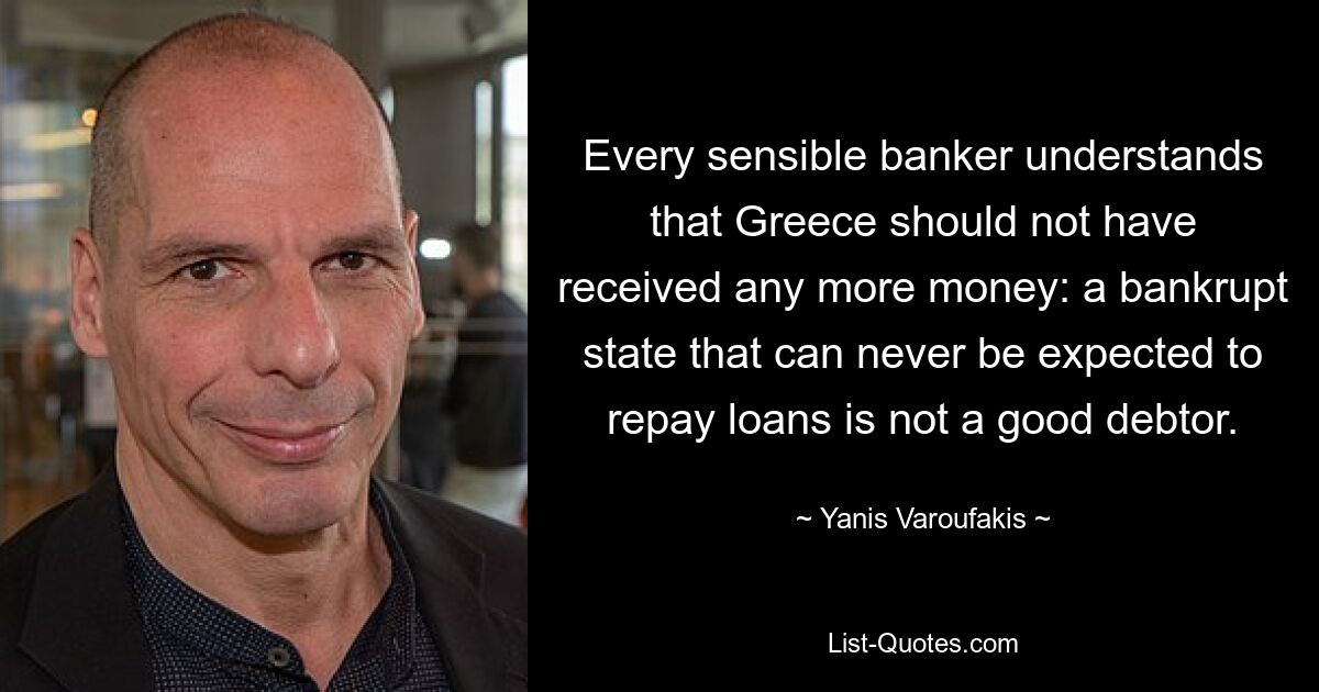 Every sensible banker understands that Greece should not have received any more money: a bankrupt state that can never be expected to repay loans is not a good debtor. — © Yanis Varoufakis