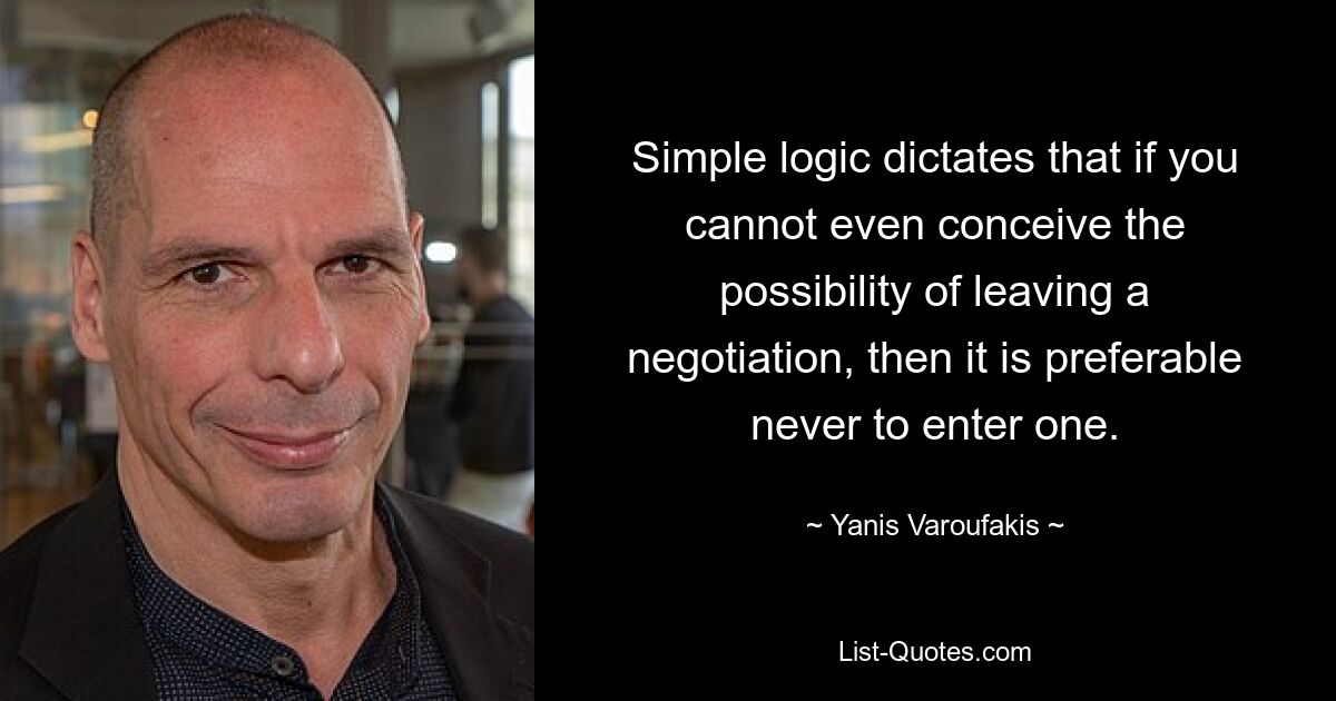 Simple logic dictates that if you cannot even conceive the possibility of leaving a negotiation, then it is preferable never to enter one. — © Yanis Varoufakis