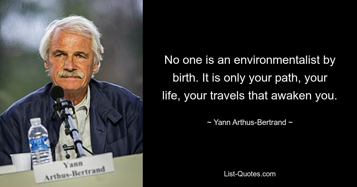 No one is an environmentalist by birth. It is only your path, your life, your travels that awaken you. — © Yann Arthus-Bertrand