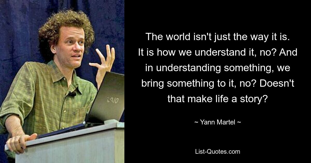 The world isn't just the way it is. It is how we understand it, no? And in understanding something, we bring something to it, no? Doesn't that make life a story? — © Yann Martel