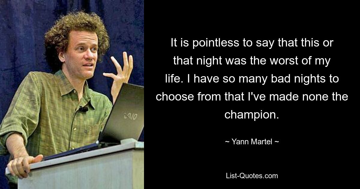 It is pointless to say that this or that night was the worst of my life. I have so many bad nights to choose from that I've made none the champion. — © Yann Martel