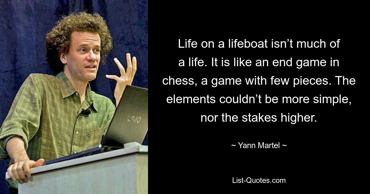 Life on a lifeboat isn’t much of a life. It is like an end game in chess, a game with few pieces. The elements couldn’t be more simple, nor the stakes higher. — © Yann Martel