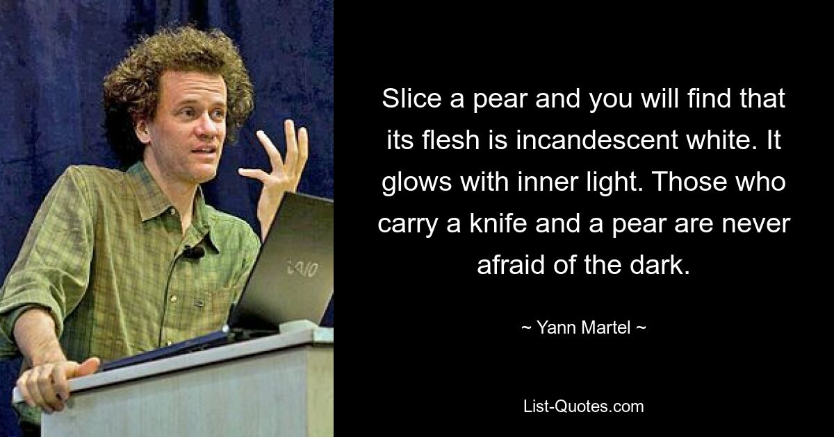 Slice a pear and you will find that its flesh is incandescent white. It glows with inner light. Those who carry a knife and a pear are never afraid of the dark. — © Yann Martel