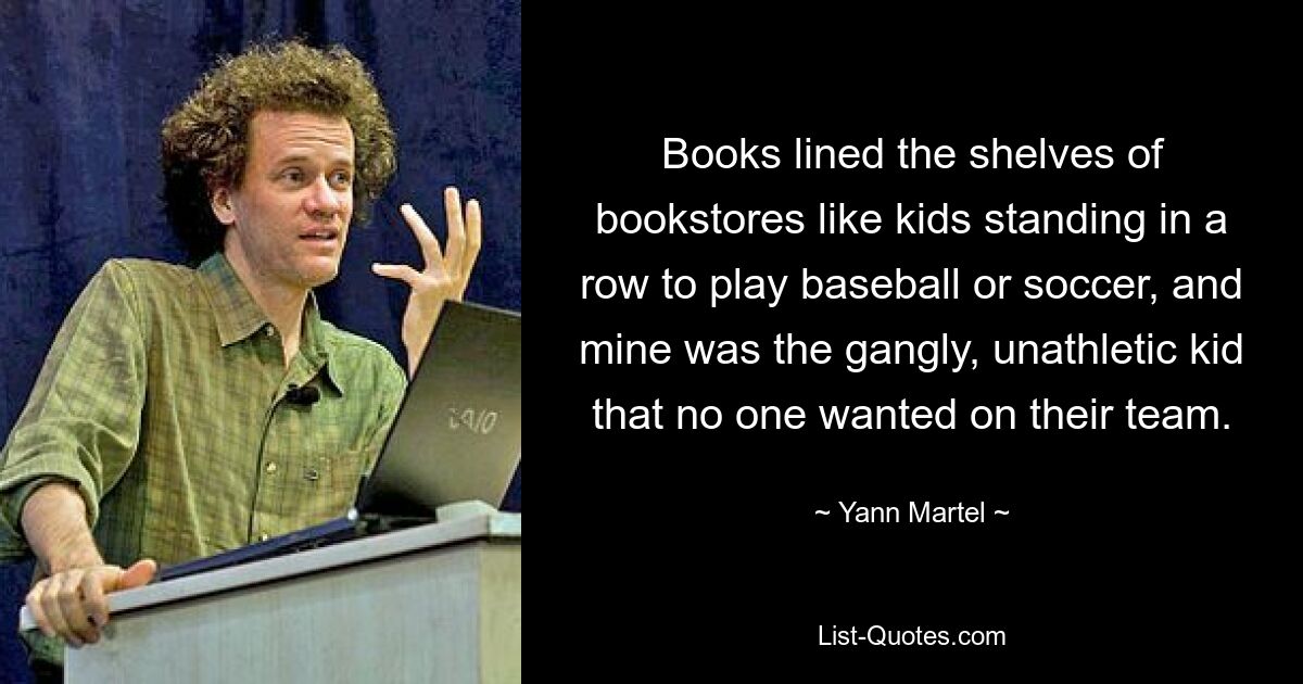 Books lined the shelves of bookstores like kids standing in a row to play baseball or soccer, and mine was the gangly, unathletic kid that no one wanted on their team. — © Yann Martel