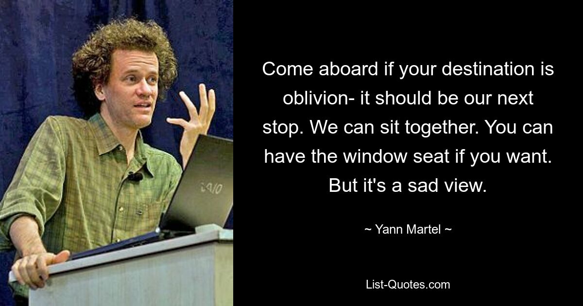 Come aboard if your destination is oblivion- it should be our next stop. We can sit together. You can have the window seat if you want. But it's a sad view. — © Yann Martel