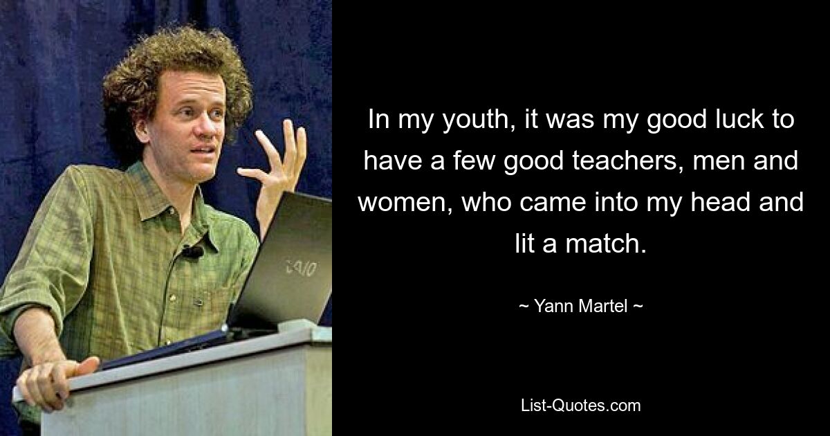 In my youth, it was my good luck to have a few good teachers, men and women, who came into my head and lit a match. — © Yann Martel