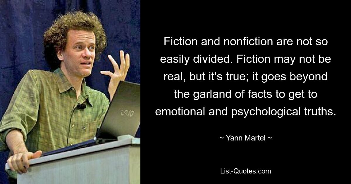 Fiction and nonfiction are not so easily divided. Fiction may not be real, but it's true; it goes beyond the garland of facts to get to emotional and psychological truths. — © Yann Martel